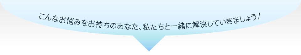 こんなお悩みをお持ちのあなた、私たちと一緒に解決していきましょう！