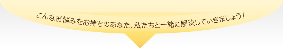 こんなお悩みをお持ちのあなた、私たちと一緒に解決していきましょう！